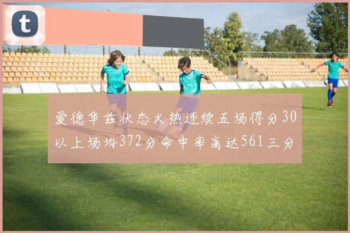 爱德华兹状态火热连续五场得分30以上场均372分命中率高达561三分命中率接近49