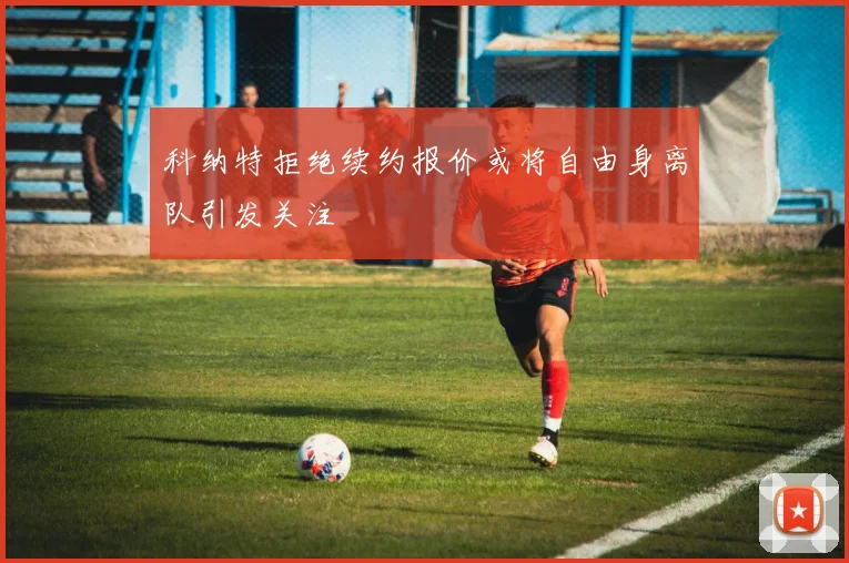 科纳特拒绝续约报价或将自由身离队引发关注