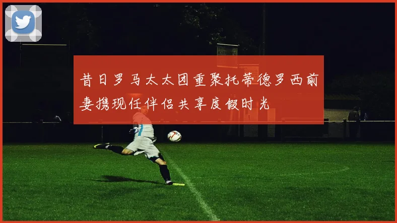 昔日罗马太太团重聚托蒂德罗西前妻携现任伴侣共享度假时光