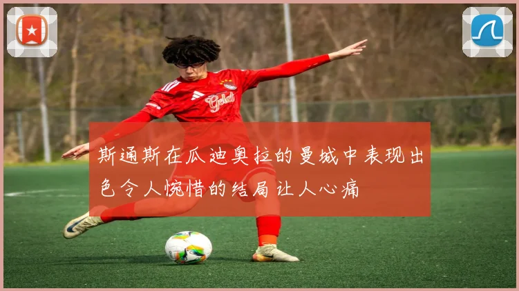 斯通斯在瓜迪奥拉的曼城中表现出色令人惋惜的结局让人心痛