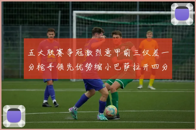 五大联赛争冠激烈意甲前三仅差一分枪手领先优势缩小巴萨拉开四分差距