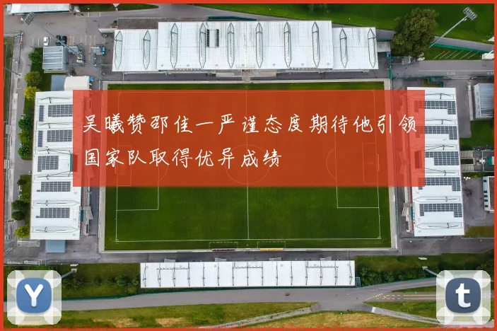 吴曦赞邵佳一严谨态度期待他引领国家队取得优异成绩