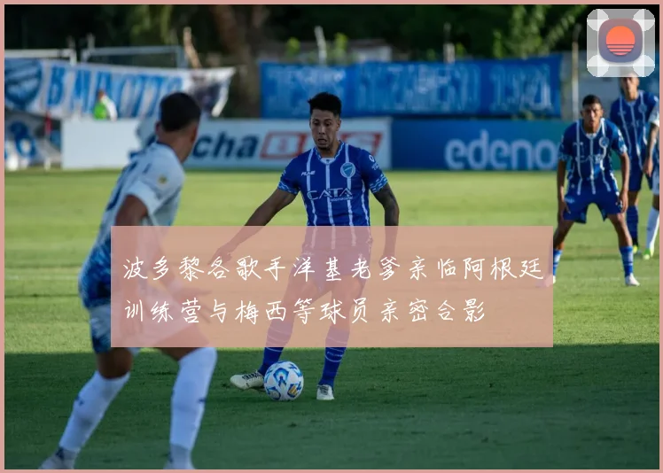 波多黎各歌手洋基老爹亲临阿根廷训练营与梅西等球员亲密合影