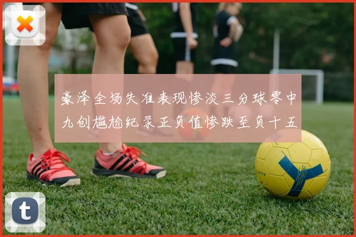 豪泽全场失准表现惨淡三分球零中九创尴尬纪录正负值惨跌至负十五