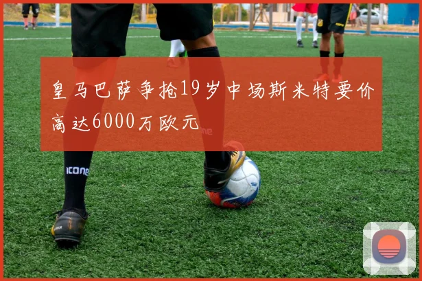 皇马巴萨争抢19岁中场斯米特要价高达6000万欧元