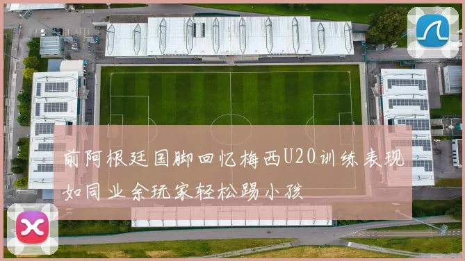 前阿根廷国脚回忆梅西U20训练表现如同业余玩家轻松踢小孩