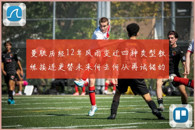 曼联历经12年风雨变迁四种类型教练接连更替未来何去何从再试错的空间有多少