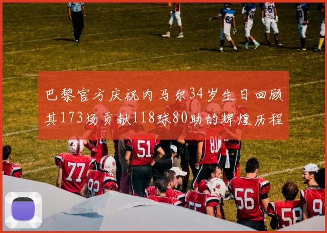 巴黎官方庆祝内马尔34岁生日回顾其173场贡献118球80助的辉煌历程