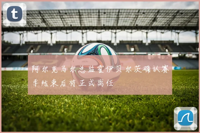 阿尔克马尔总监霍伊贝尔茨确认赛季结束后将正式离任