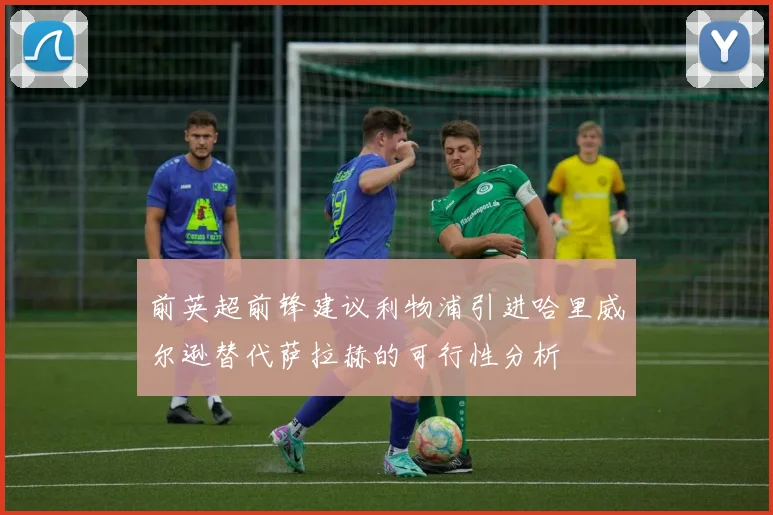 前英超前锋建议利物浦引进哈里威尔逊替代萨拉赫的可行性分析