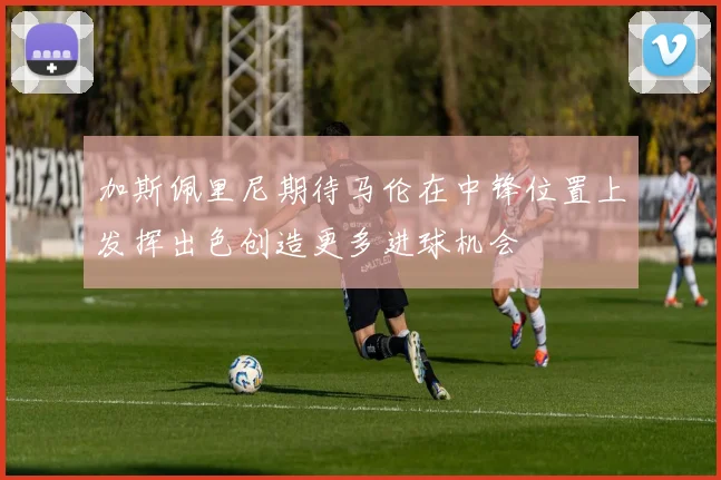 加斯佩里尼期待马伦在中锋位置上发挥出色创造更多进球机会
