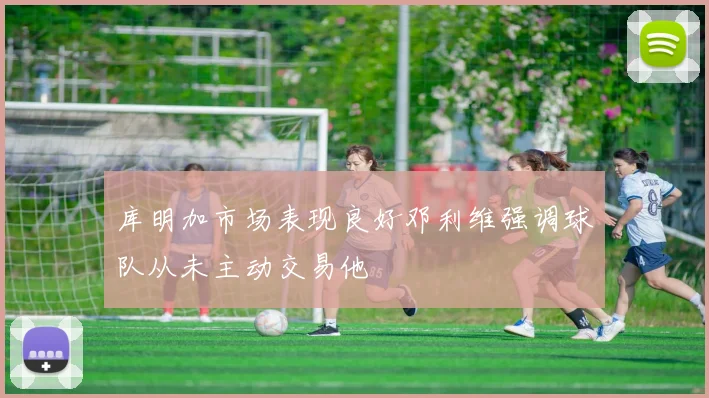 库明加市场表现良好邓利维强调球队从未主动交易他