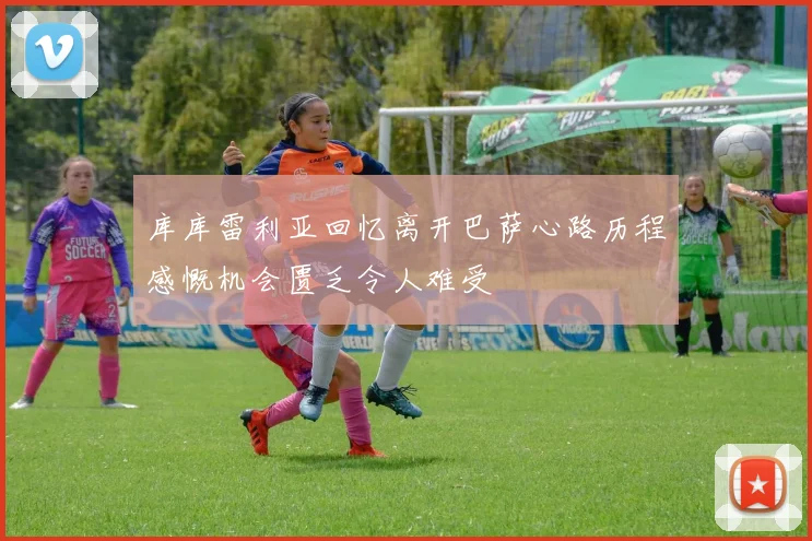 库库雷利亚回忆离开巴萨心路历程感慨机会匮乏令人难受