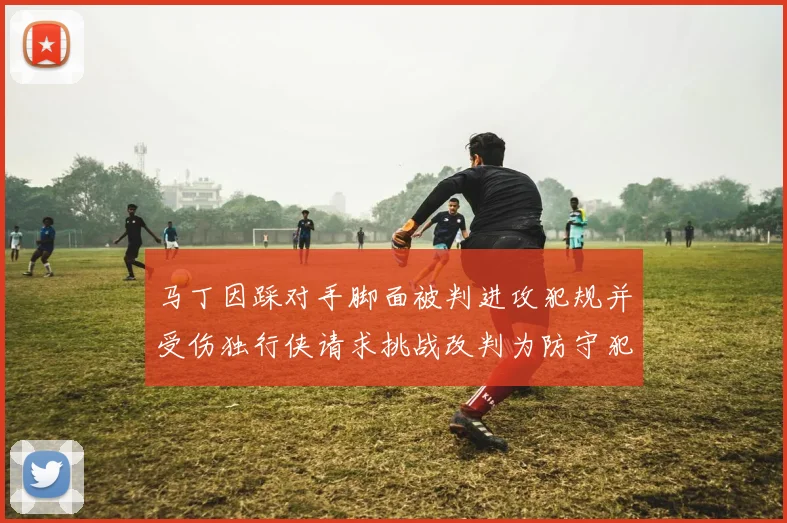 马丁因踩对手脚面被判进攻犯规并受伤独行侠请求挑战改判为防守犯规