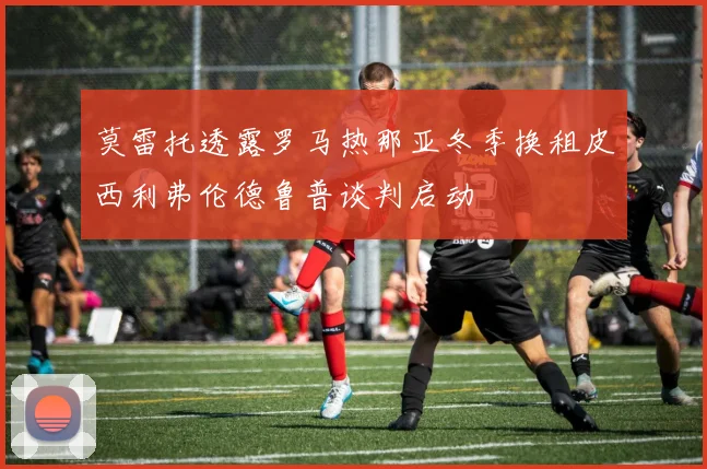 莫雷托透露罗马热那亚冬季换租皮西利弗伦德鲁普谈判启动