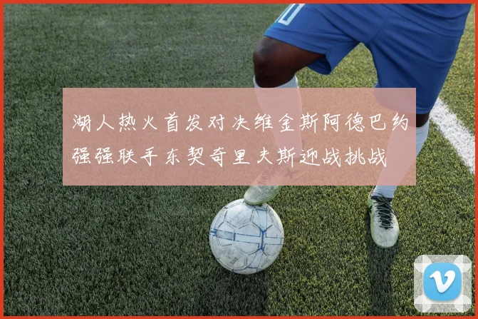 湖人热火首发对决维金斯阿德巴约强强联手东契奇里夫斯迎战挑战