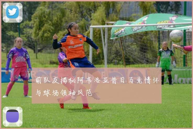 前队友揭秘阿韦洛亚昔日马竞情怀与球场领袖风范