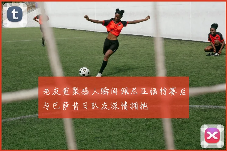 老友重聚感人瞬间佩尼亚福特赛后与巴萨昔日队友深情拥抱