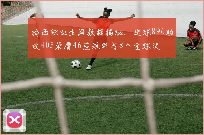 梅西职业生涯数据揭秘：进球896助攻405荣膺46座冠军与8个金球奖