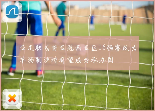 亚足联或将亚冠西亚区16强赛改为单场制沙特有望成为承办国