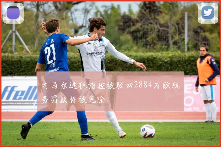内马尔逃税指控被驳回2884万欧税务罚款将被免除
