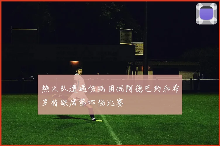 热火队遭遇伤病困扰阿德巴约和希罗将缺席第四场比赛