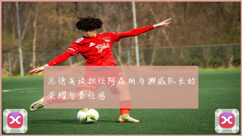 厄德高谈担任阿森纳与挪威队长的荣耀与责任感