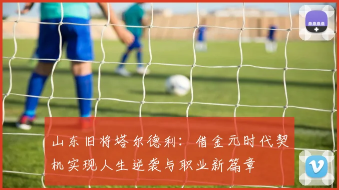 山东旧将塔尔德利：借金元时代契机实现人生逆袭与职业新篇章