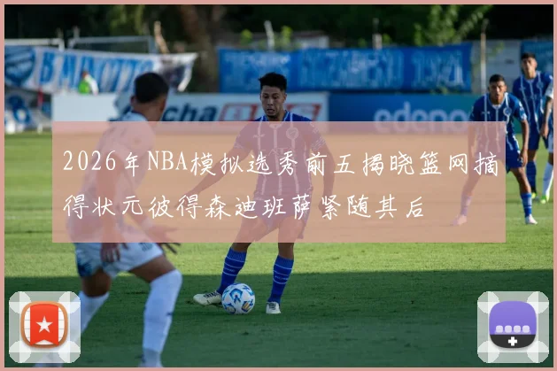 2026年NBA模拟选秀前五揭晓篮网摘得状元彼得森迪班萨紧随其后