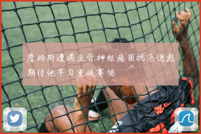 詹姆斯遭遇坐骨神经痛困扰范德彪期待他早日重返赛场