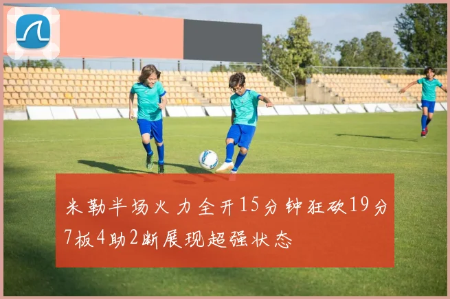 米勒半场火力全开15分钟狂砍19分7板4助2断展现超强状态