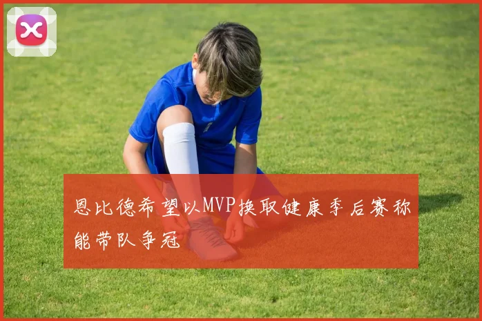 恩比德希望以MVP换取健康季后赛称能带队争冠