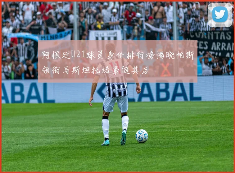 阿根廷U21球员身价排行榜揭晓帕斯领衔马斯坦托诺紧随其后