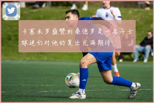 卡塞米罗盛赞利桑德罗是一名斗士球迷们对他的复出充满期待