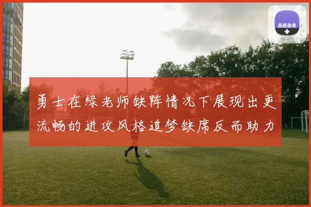 勇士在绿老师缺阵情况下展现出更流畅的进攻风格追梦缺席反而助力球队表现提升