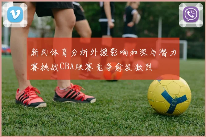 新民体育分析外援影响加深与潜力赛挑战CBA联赛竞争愈发激烈