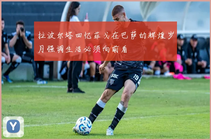 拉波尔塔回忆菲戈在巴萨的辉煌岁月强调生活必须向前看