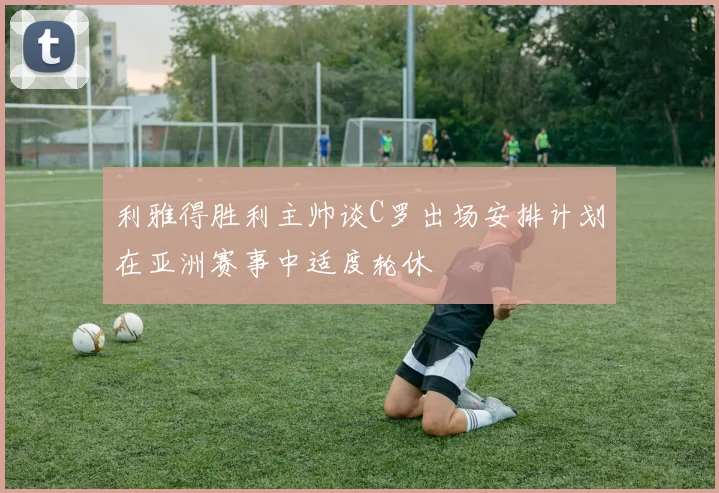 利雅得胜利主帅谈C罗出场安排计划在亚洲赛事中适度轮休