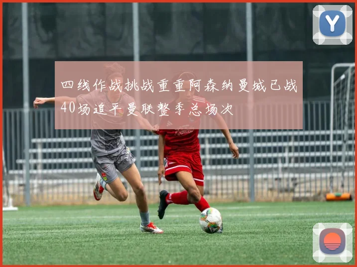 四线作战挑战重重阿森纳曼城已战40场追平曼联整季总场次