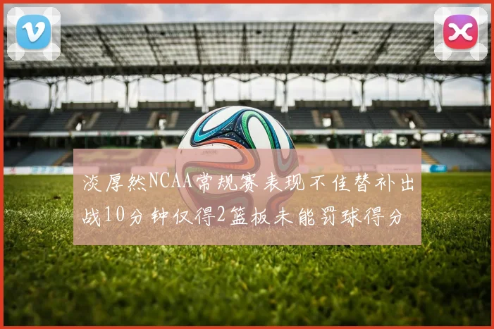 淡厚然NCAA常规赛表现不佳替补出战10分钟仅得2篮板未能罚球得分