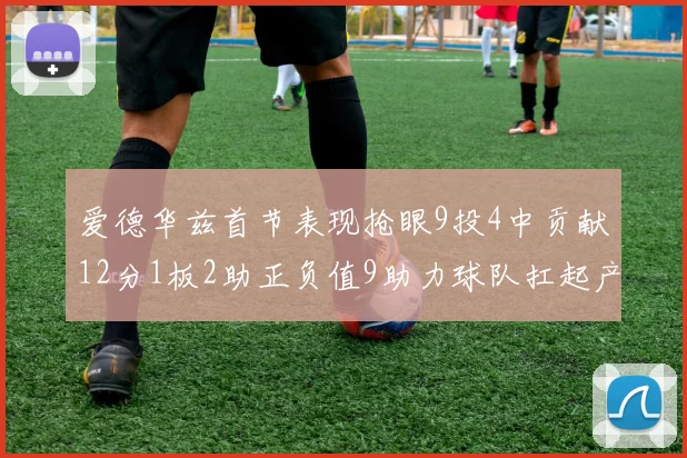 爱德华兹首节表现抢眼9投4中贡献12分1板2助正负值9助力球队扛起产量