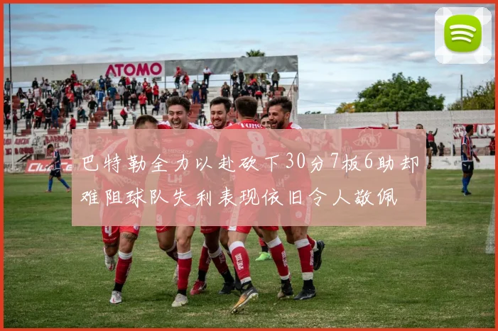 巴特勒全力以赴砍下30分7板6助却难阻球队失利表现依旧令人敬佩