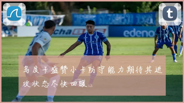 乌度卡盛赞小卡防守能力期待其进攻状态尽快回暖