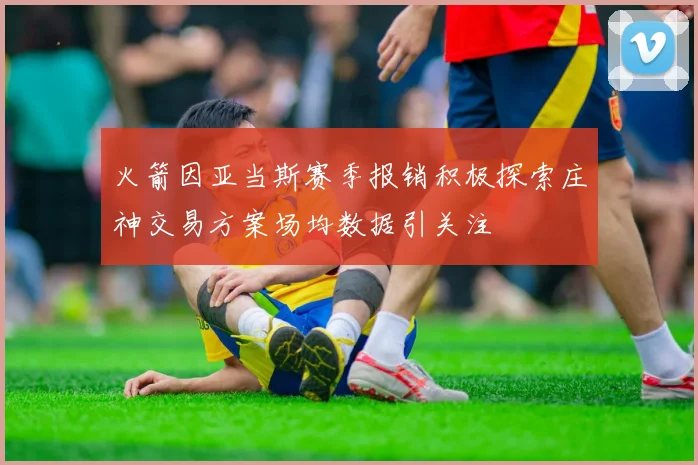 火箭因亚当斯赛季报销积极探索庄神交易方案场均数据引关注