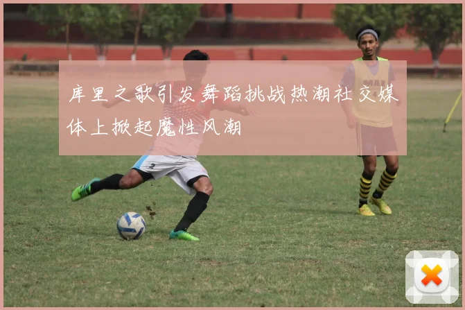 库里之歌引发舞蹈挑战热潮社交媒体上掀起魔性风潮