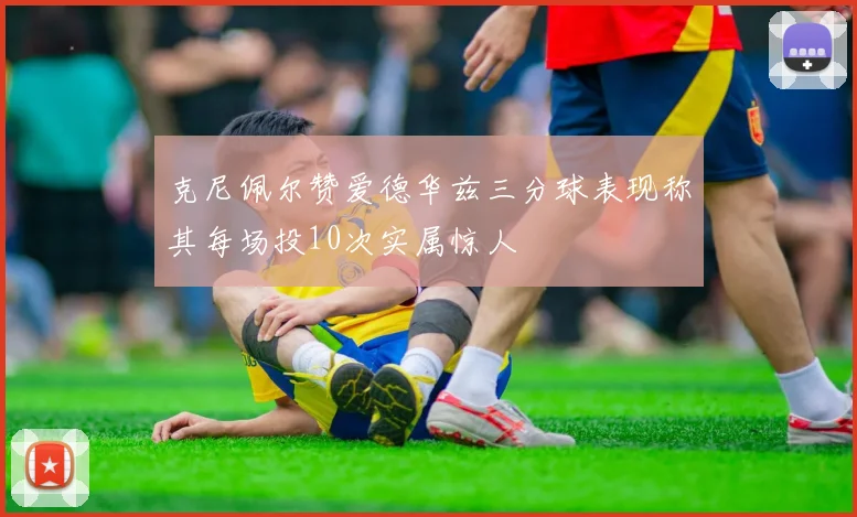 克尼佩尔赞爱德华兹三分球表现称其每场投10次实属惊人