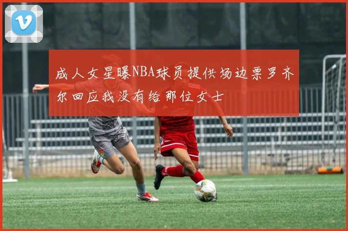 成人女星曝NBA球员提供场边票罗齐尔回应我没有给那位女士