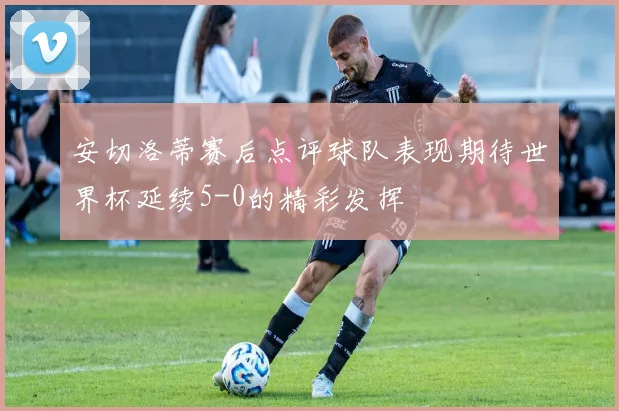 安切洛蒂赛后点评球队表现期待世界杯延续5-0的精彩发挥